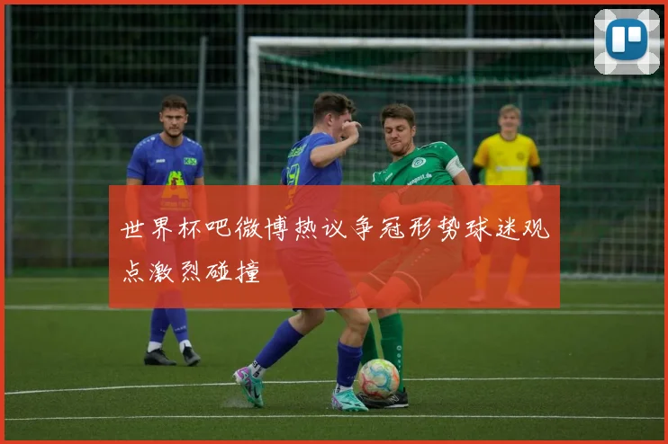世界杯吧微博热议争冠形势球迷观点激烈碰撞