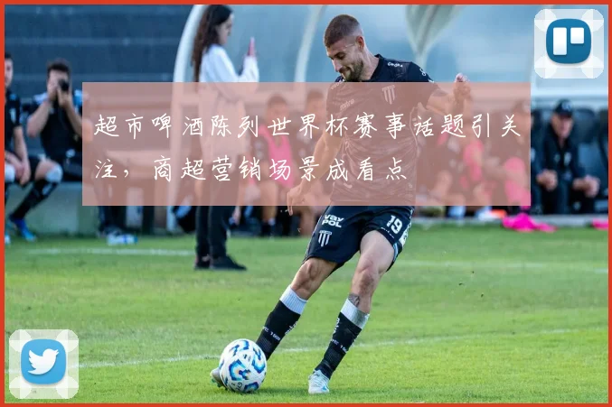 超市啤酒陈列世界杯赛事话题引关注，商超营销场景成看点