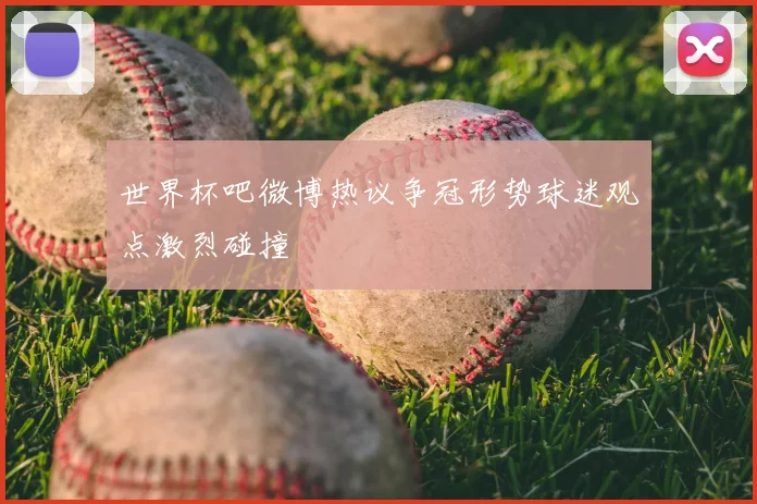 世界杯吧微博热议争冠形势球迷观点激烈碰撞