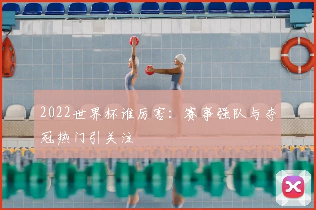 2022世界杯谁厉害:赛事强队与夺冠热门引关注